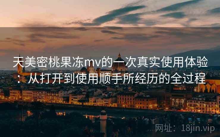 天美密桃果冻mv的一次真实使用体验：从打开到使用顺手所经历的全过程