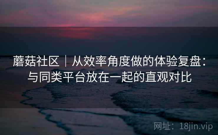 蘑菇社区｜从效率角度做的体验复盘：与同类平台放在一起的直观对比