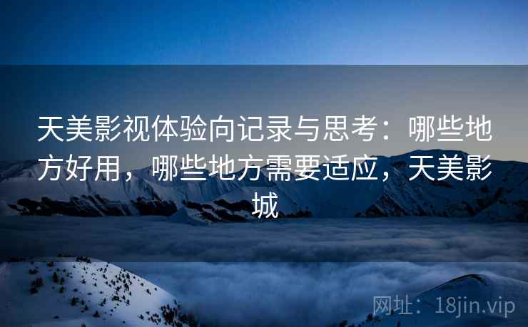 天美影视体验向记录与思考:哪些地方好用,哪些地方需要适应,天美影城