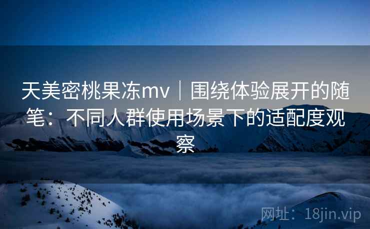 天美密桃果冻mv｜围绕体验展开的随笔：不同人群使用场景下的适配度观察