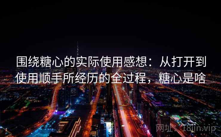 围绕糖心的实际使用感想：从打开到使用顺手所经历的全过程，糖心是啥