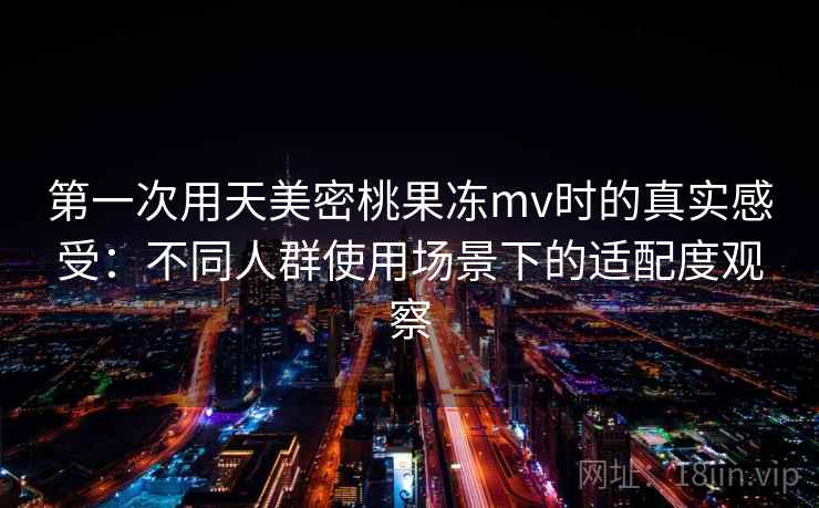 第一次用天美密桃果冻mv时的真实感受：不同人群使用场景下的适配度观察