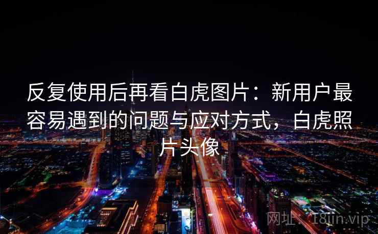 反复使用后再看白虎图片:新用户最容易遇到的问题与应对方式,白虎照片头像