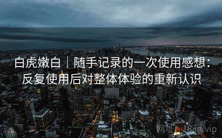 白虎嫩白|随手记录的一次使用感想:反复使用后对整体体验的重新认识