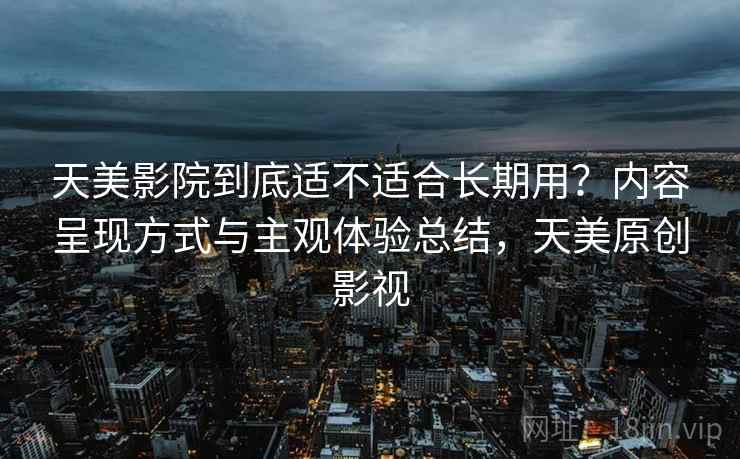 天美影院到底适不适合长期用？内容呈现方式与主观体验总结，天美原创影视