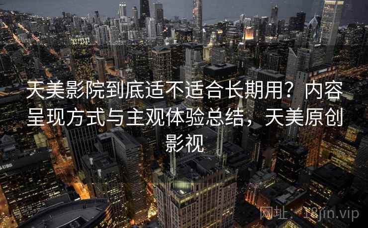 天美影院到底适不适合长期用？内容呈现方式与主观体验总结，天美原创影视