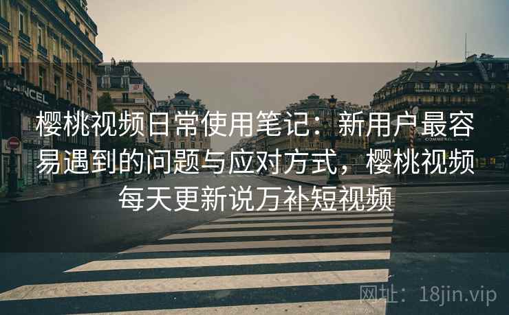 樱桃视频日常使用笔记:新用户最容易遇到的问题与应对方式,樱桃视频每天更新说万补短视频