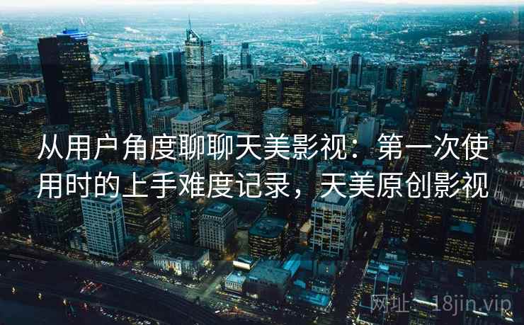 从用户角度聊聊天美影视:第一次使用时的上手难度记录,天美原创影视