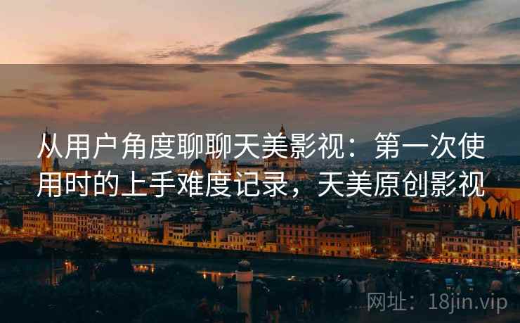 从用户角度聊聊天美影视:第一次使用时的上手难度记录,天美原创影视