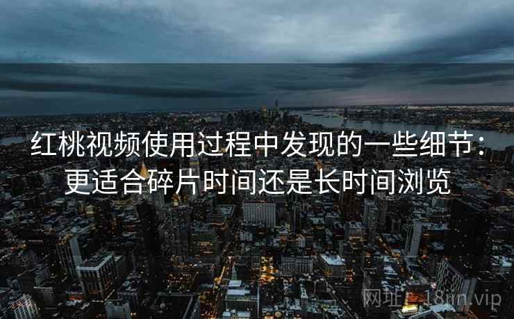 红桃视频使用过程中发现的一些细节:更适合碎片时间还是长时间浏览
