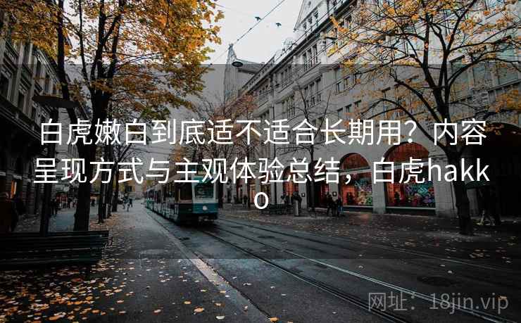 白虎嫩白到底适不适合长期用?内容呈现方式与主观体验总结,白虎hakko