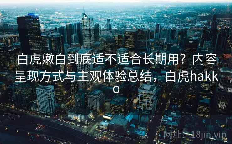 白虎嫩白到底适不适合长期用?内容呈现方式与主观体验总结,白虎hakko