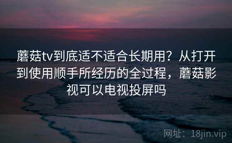 蘑菇tv到底适不适合长期用?从打开到使用顺手所经历的全过程,蘑菇影视可以电视投屏吗