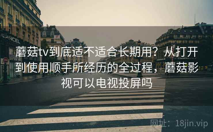 蘑菇tv到底适不适合长期用?从打开到使用顺手所经历的全过程,蘑菇影视可以电视投屏吗