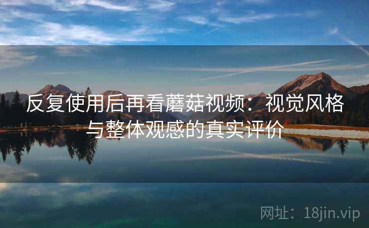 反复使用后再看蘑菇视频:视觉风格与整体观感的真实评价