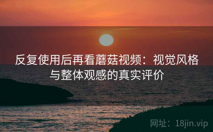 反复使用后再看蘑菇视频:视觉风格与整体观感的真实评价