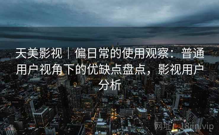 天美影视|偏日常的使用观察:普通用户视角下的优缺点盘点,影视用户分析