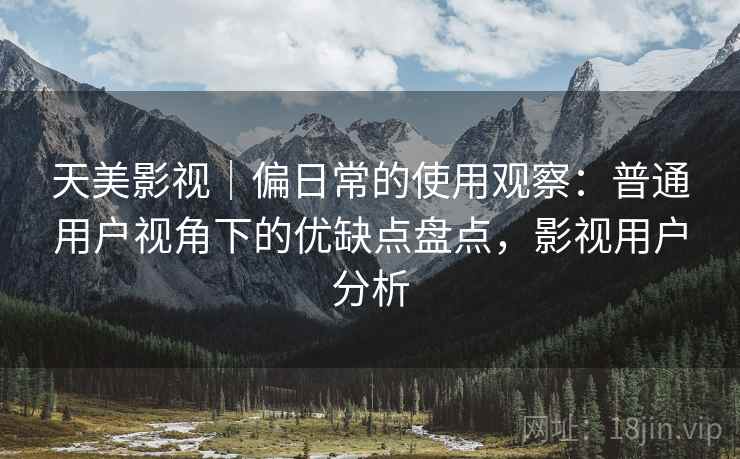 天美影视|偏日常的使用观察:普通用户视角下的优缺点盘点,影视用户分析