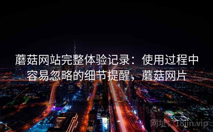 蘑菇网站完整体验记录:使用过程中容易忽略的细节提醒,蘑菇网片