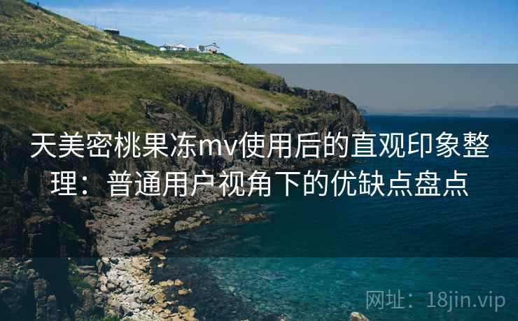 天美密桃果冻mv使用后的直观印象整理:普通用户视角下的优缺点盘点