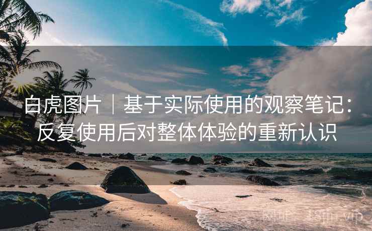白虎图片｜基于实际使用的观察笔记：反复使用后对整体体验的重新认识
