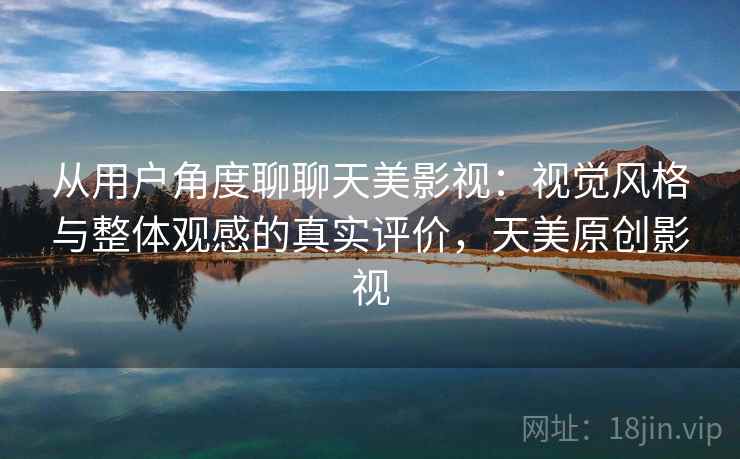 从用户角度聊聊天美影视：视觉风格与整体观感的真实评价，天美原创影视