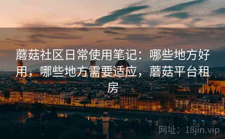 蘑菇社区日常使用笔记：哪些地方好用，哪些地方需要适应，蘑菇平台租房