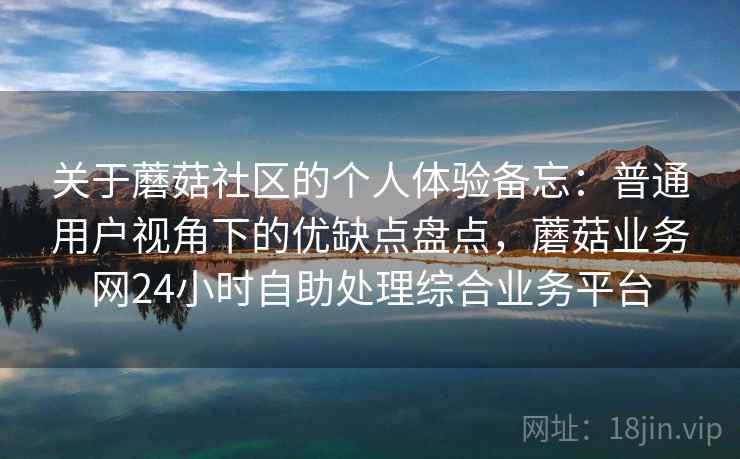 关于蘑菇社区的个人体验备忘：普通用户视角下的优缺点盘点，蘑菇业务网24小时自助处理综合业务平台