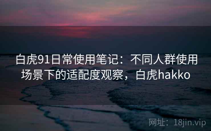 白虎91日常使用笔记：不同人群使用场景下的适配度观察，白虎hakko