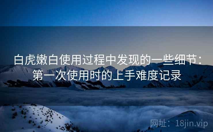 白虎嫩白使用过程中发现的一些细节：第一次使用时的上手难度记录