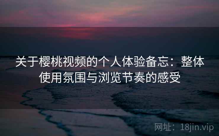 关于樱桃视频的个人体验备忘：整体使用氛围与浏览节奏的感受