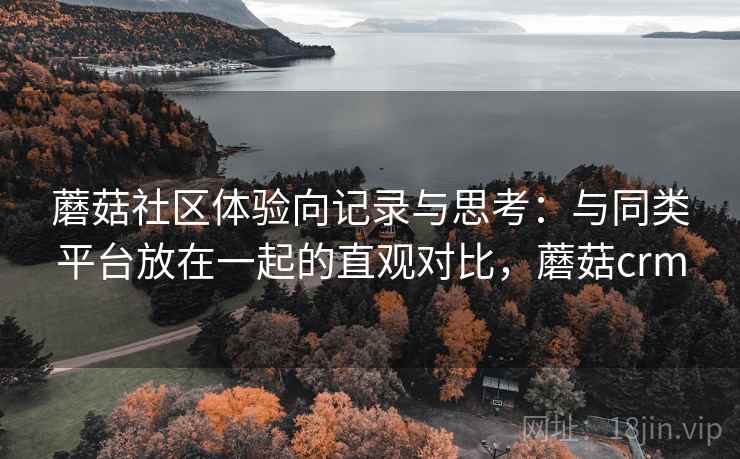 蘑菇社区体验向记录与思考：与同类平台放在一起的直观对比，蘑菇crm