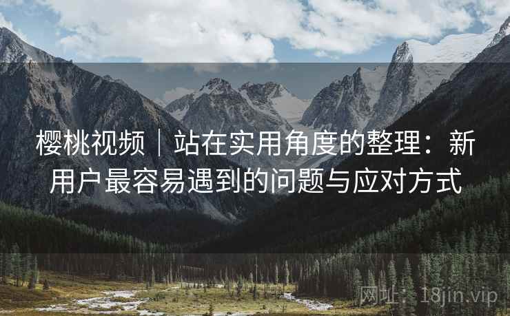 樱桃视频｜站在实用角度的整理：新用户最容易遇到的问题与应对方式