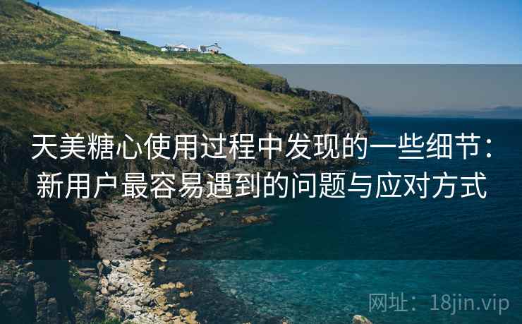 天美糖心使用过程中发现的一些细节：新用户最容易遇到的问题与应对方式