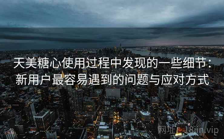 天美糖心使用过程中发现的一些细节：新用户最容易遇到的问题与应对方式