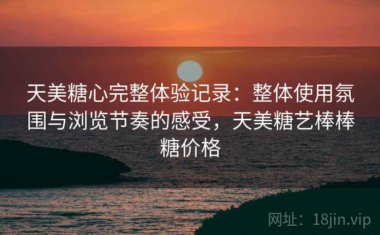 天美糖心完整体验记录：整体使用氛围与浏览节奏的感受，天美糖艺棒棒糖价格