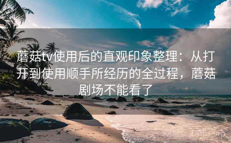 蘑菇tv使用后的直观印象整理：从打开到使用顺手所经历的全过程，蘑菇剧场不能看了