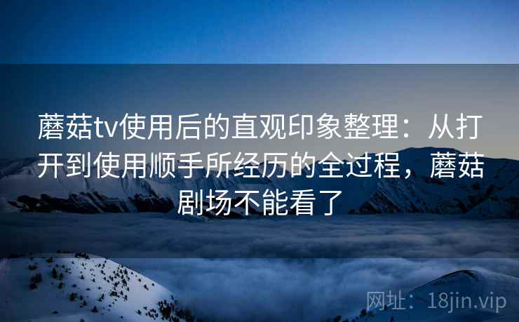 蘑菇tv使用后的直观印象整理：从打开到使用顺手所经历的全过程，蘑菇剧场不能看了