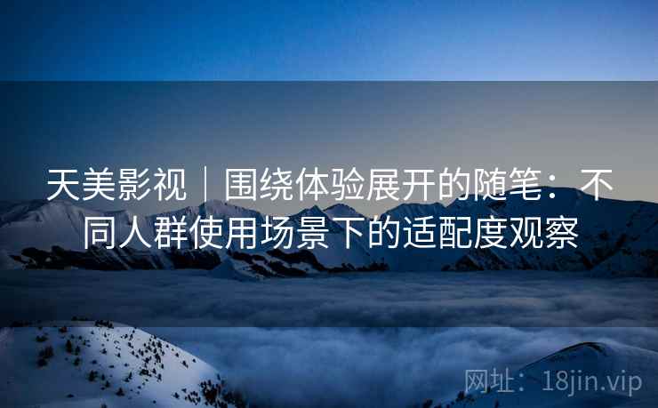 天美影视｜围绕体验展开的随笔：不同人群使用场景下的适配度观察
