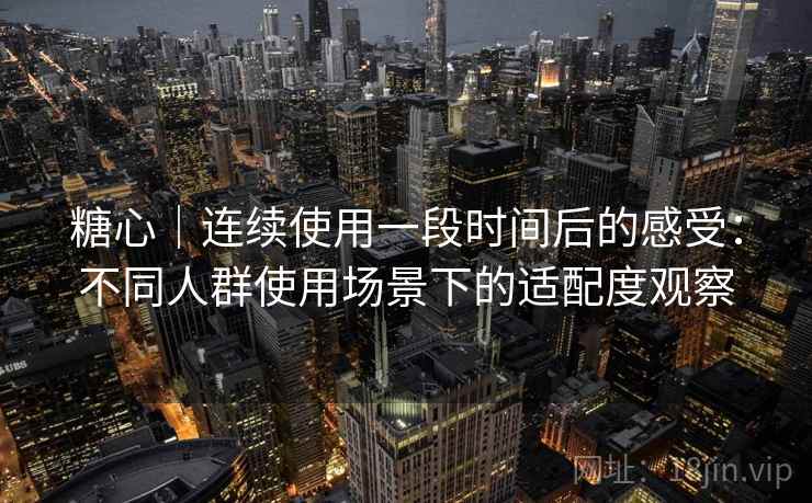 糖心｜连续使用一段时间后的感受：不同人群使用场景下的适配度观察