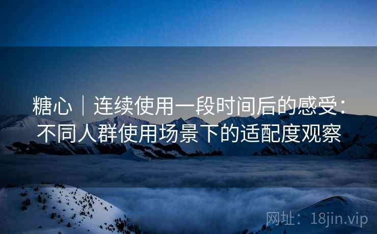 糖心｜连续使用一段时间后的感受：不同人群使用场景下的适配度观察