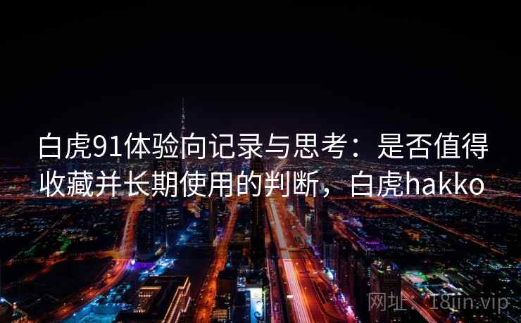 白虎91体验向记录与思考：是否值得收藏并长期使用的判断，白虎hakko