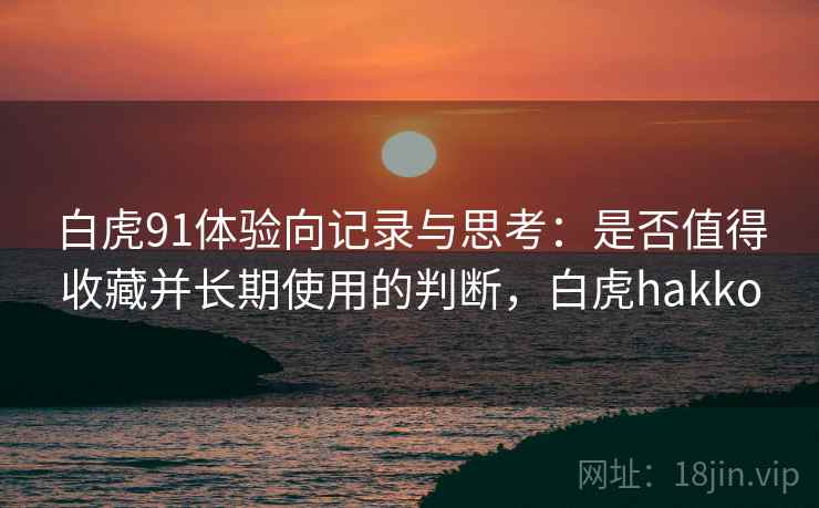 白虎91体验向记录与思考：是否值得收藏并长期使用的判断，白虎hakko