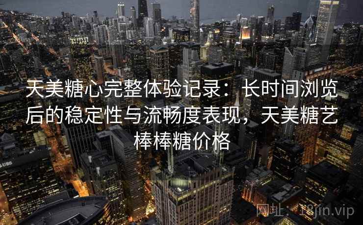 天美糖心完整体验记录：长时间浏览后的稳定性与流畅度表现，天美糖艺棒棒糖价格