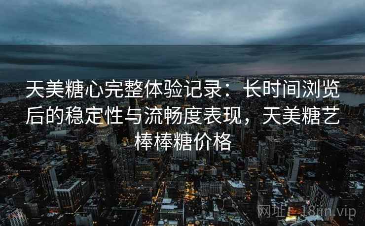 天美糖心完整体验记录：长时间浏览后的稳定性与流畅度表现，天美糖艺棒棒糖价格