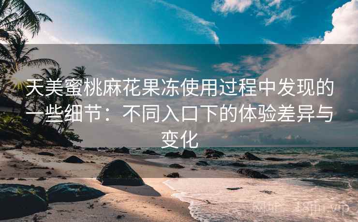 天美蜜桃麻花果冻使用过程中发现的一些细节：不同入口下的体验差异与变化