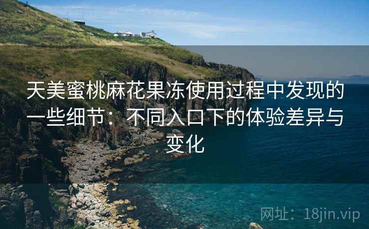 天美蜜桃麻花果冻使用过程中发现的一些细节：不同入口下的体验差异与变化
