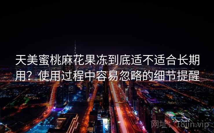 天美蜜桃麻花果冻到底适不适合长期用?使用过程中容易忽略的细节提醒