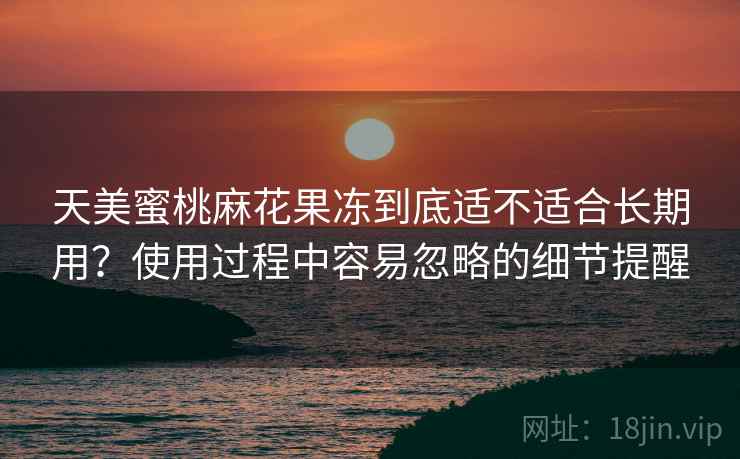 天美蜜桃麻花果冻到底适不适合长期用?使用过程中容易忽略的细节提醒
