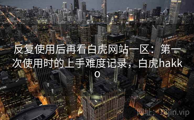 反复使用后再看白虎网站一区:第一次使用时的上手难度记录,白虎hakko